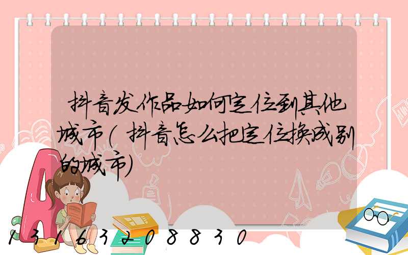 抖音发作品如何定位到其他城市(抖音怎么把定位换成别的城市)
