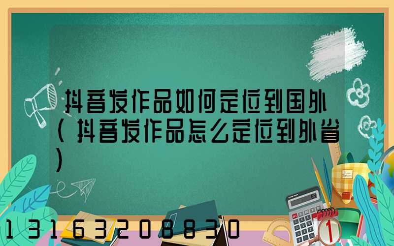 抖音发作品如何定位到国外(抖音发作品怎么定位到外省)