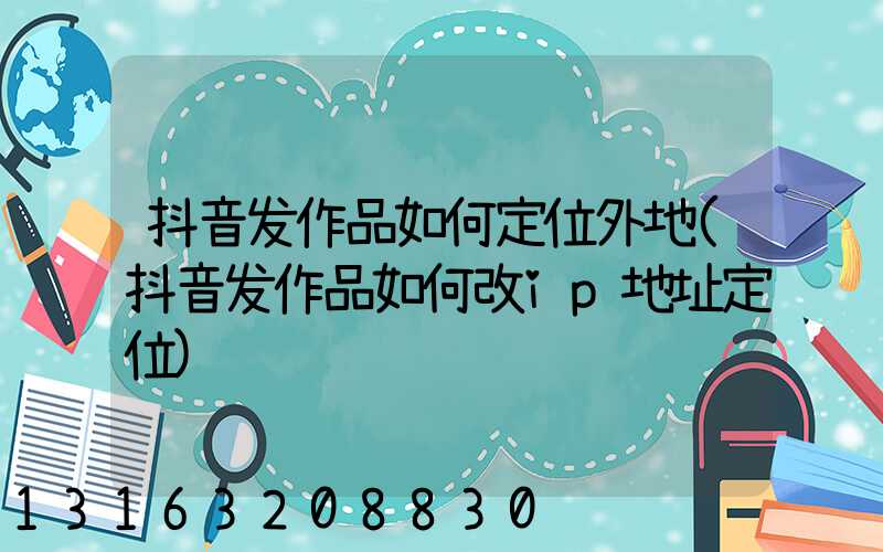 抖音发作品如何定位外地(抖音发作品如何改ip地址定位)