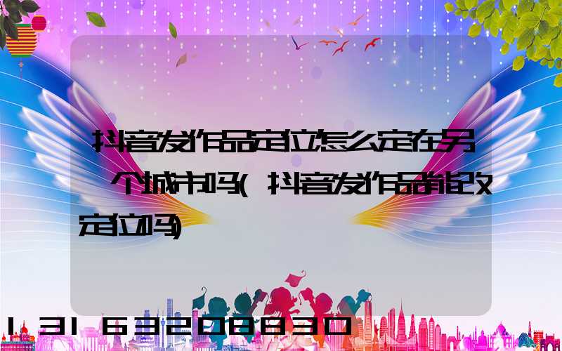 抖音发作品定位怎么定在另一个城市吗(抖音发作品能改定位吗)