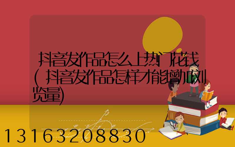 抖音发作品怎么上热门花钱(抖音发作品怎样才能增加浏览量)