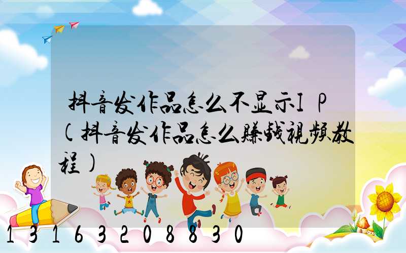 抖音发作品怎么不显示IP(抖音发作品怎么赚钱视频教程)