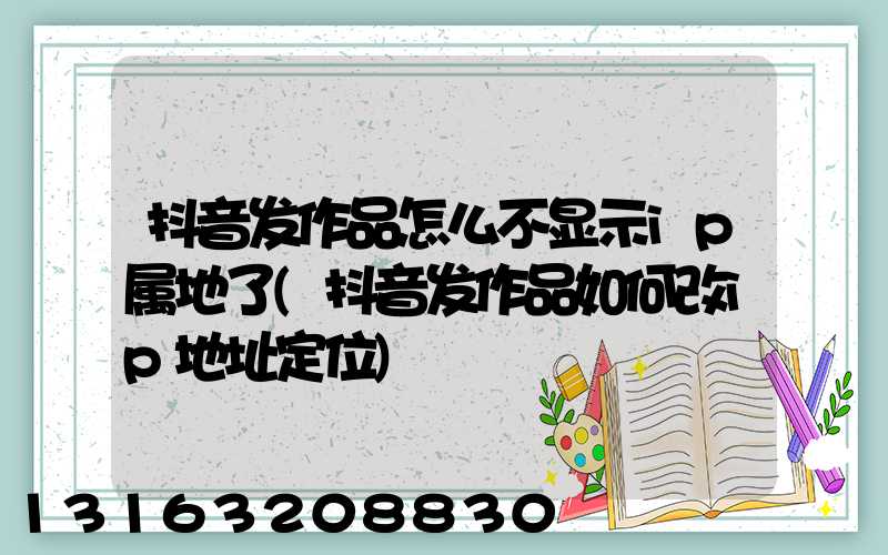 抖音发作品怎么不显示ip属地了(抖音发作品如何改ip地址定位)