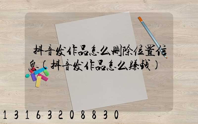 抖音发作品怎么删除位置信息(抖音发作品怎么赚钱)