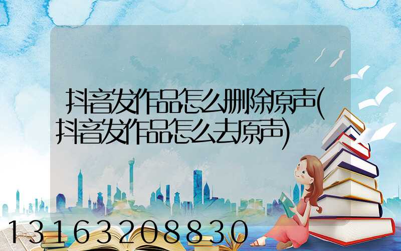 抖音发作品怎么删除原声(抖音发作品怎么去原声)