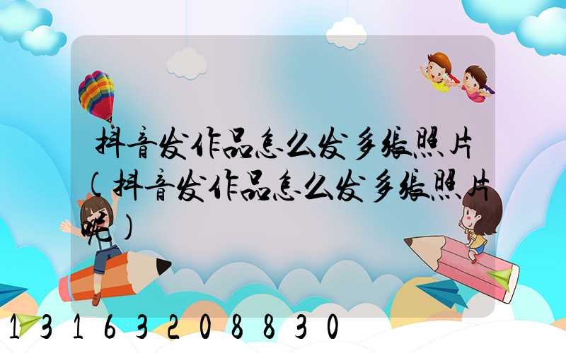 抖音发作品怎么发多张照片(抖音发作品怎么发多张照片呢)