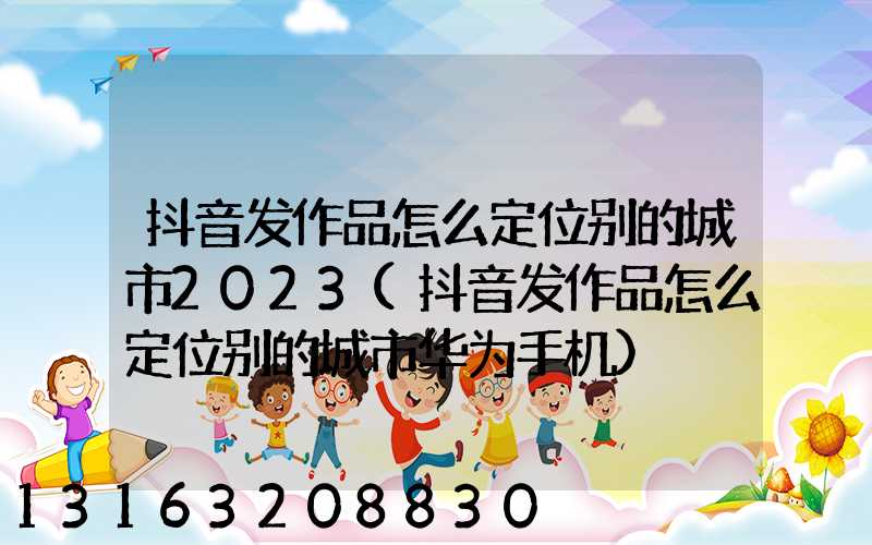 抖音发作品怎么定位别的城市2023(抖音发作品怎么定位别的城市华为手机)