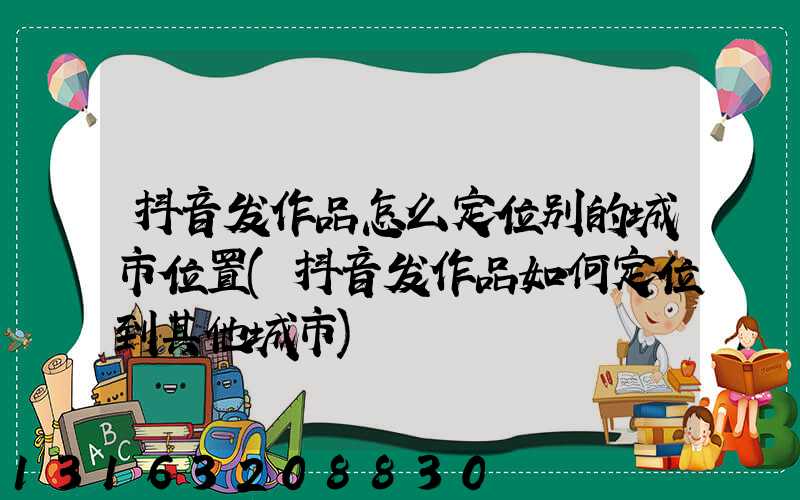 抖音发作品怎么定位别的城市位置(抖音发作品如何定位到其他城市)