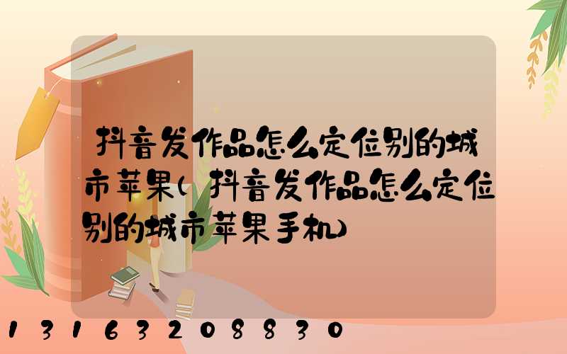 抖音发作品怎么定位别的城市苹果(抖音发作品怎么定位别的城市苹果手机)