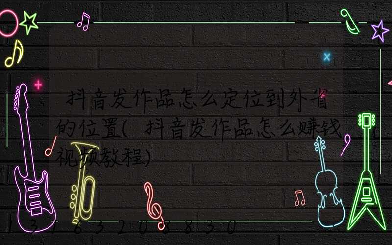 抖音发作品怎么定位到外省的位置(抖音发作品怎么赚钱视频教程)