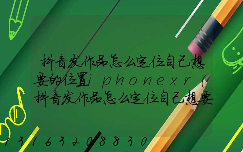 抖音发作品怎么定位自己想要的位置iphonexr(抖音发作品怎么定位自己想要的位置怎么关闭)