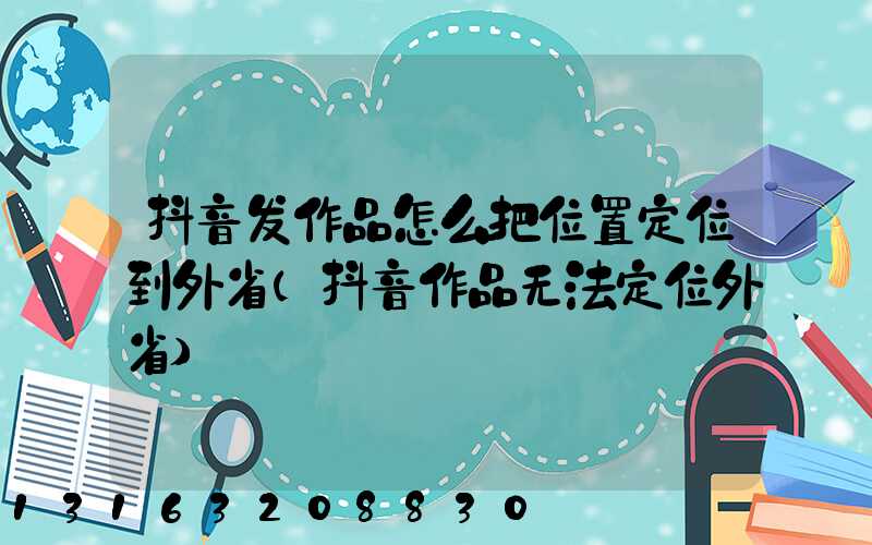 抖音发作品怎么把位置定位到外省(抖音作品无法定位外省)