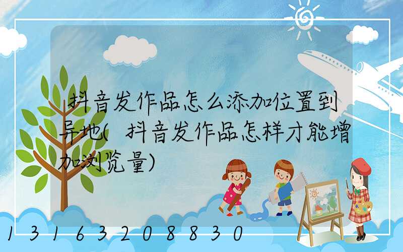 抖音发作品怎么添加位置到异地(抖音发作品怎样才能增加浏览量)