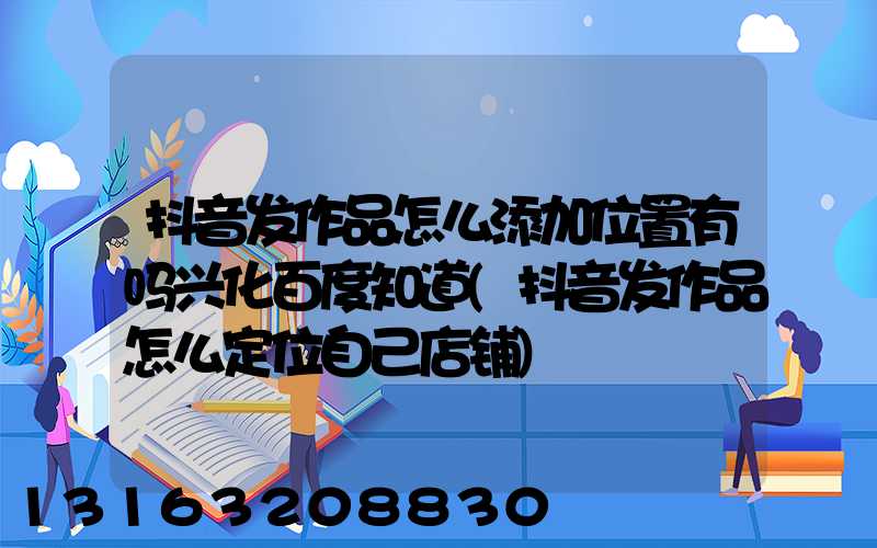 抖音发作品怎么添加位置有吗兴化百度知道(抖音发作品怎么定位自己店铺)
