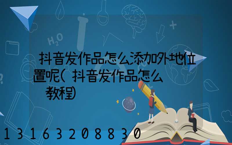 抖音发作品怎么添加外地位置呢(抖音发作品怎么赚钱视频教程)