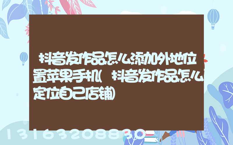 抖音发作品怎么添加外地位置苹果手机(抖音发作品怎么定位自己店铺)