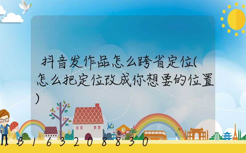 抖音发作品怎么跨省定位(怎么把定位改成你想要的位置)