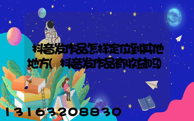 抖音发作品怎样定位到其他地方(抖音发作品有收益吗)