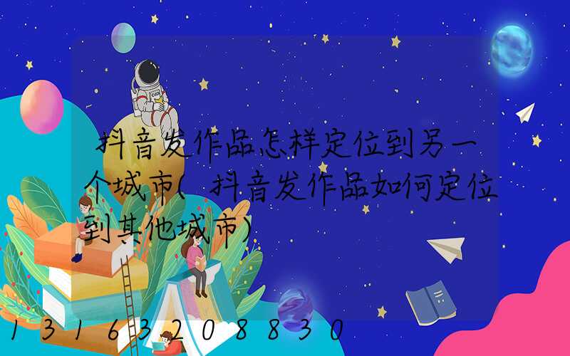 抖音发作品怎样定位到另一个城市(抖音发作品如何定位到其他城市)