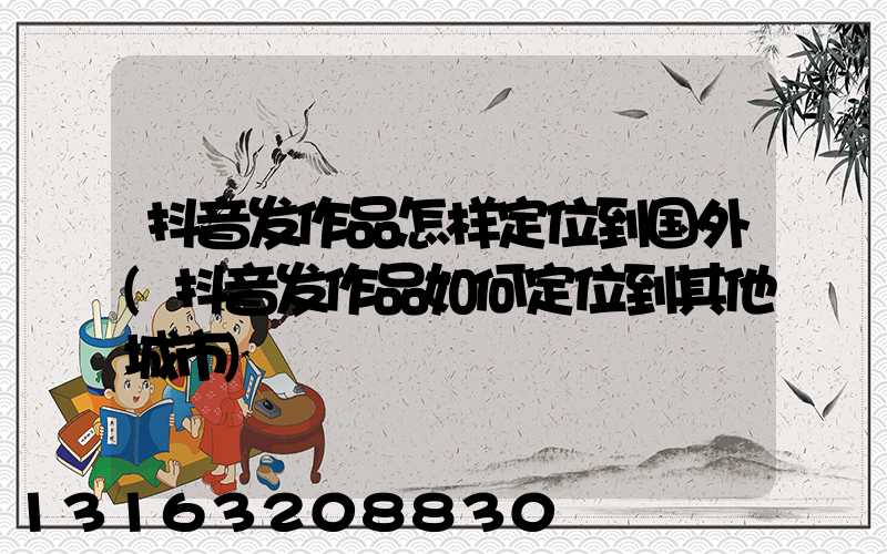抖音发作品怎样定位到国外(抖音发作品如何定位到其他城市)
