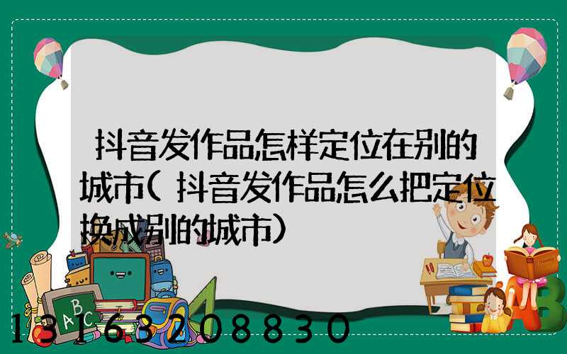 抖音发作品怎样定位在别的城市(抖音发作品怎么把定位换成别的城市)