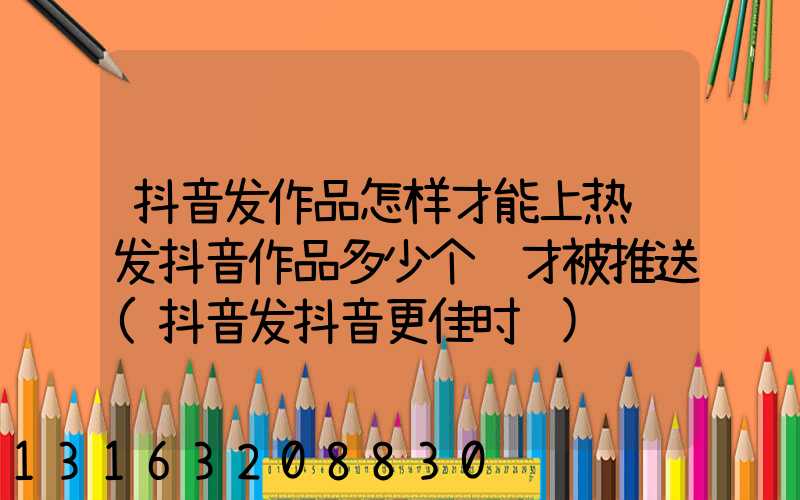 抖音发作品怎样才能上热门发抖音作品多少个赞才被推送(抖音发抖音更佳时间)