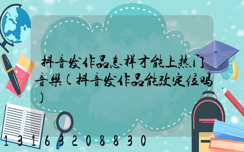 抖音发作品怎样才能上热门音乐(抖音发作品能改定位吗)