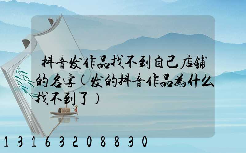 抖音发作品找不到自己店铺的名字(发的抖音作品为什么找不到了)