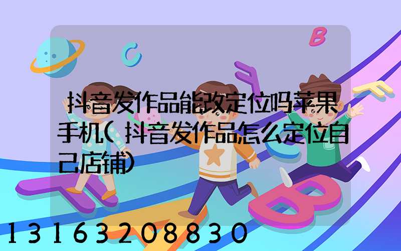 抖音发作品能改定位吗苹果手机(抖音发作品怎么定位自己店铺)