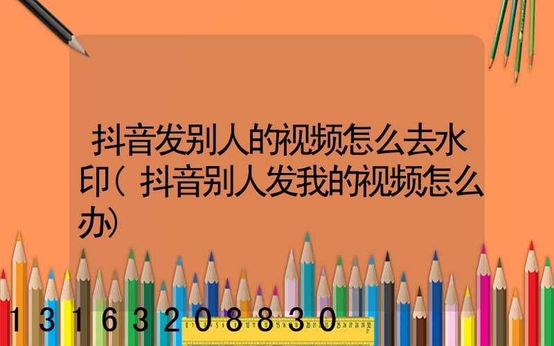 抖音发别人的视频怎么去水印(抖音别人发我的视频怎么办)