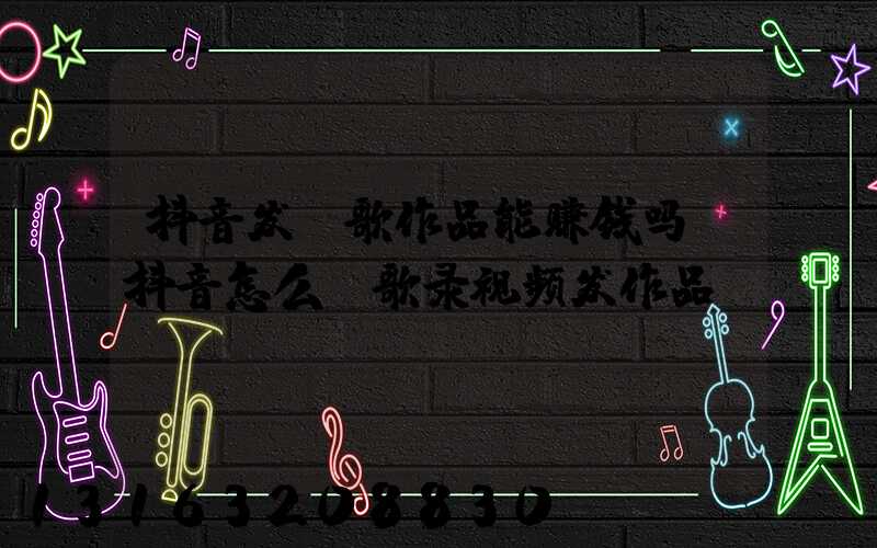 抖音发唱歌作品能赚钱吗(抖音怎么唱歌录视频发作品)