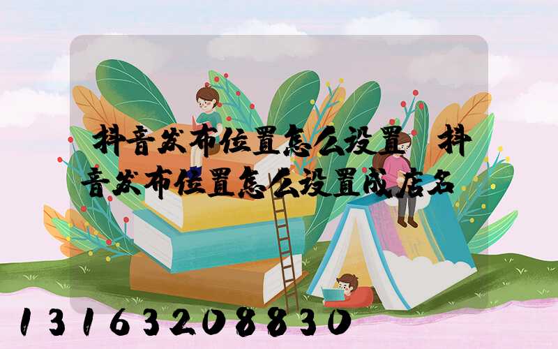 抖音发布位置怎么设置(抖音发布位置怎么设置成店名)