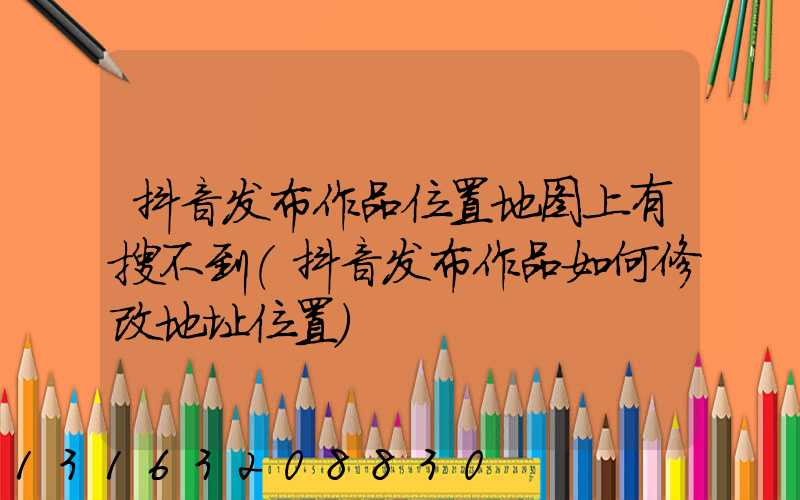 抖音发布作品位置地图上有搜不到(抖音发布作品如何修改地址位置)