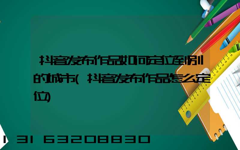 抖音发布作品如何定位到别的城市(抖音发布作品怎么定位)