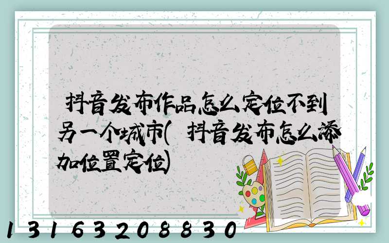 抖音发布作品怎么定位不到另一个城市(抖音发布怎么添加位置定位)