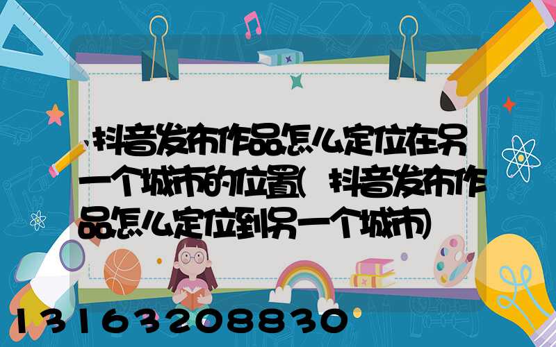 抖音发布作品怎么定位在另一个城市的位置(抖音发布作品怎么定位到另一个城市)