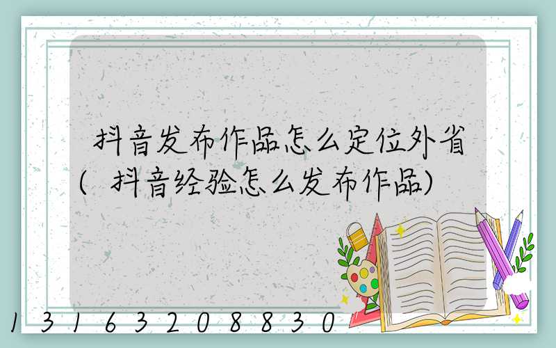 抖音发布作品怎么定位外省(抖音经验怎么发布作品)