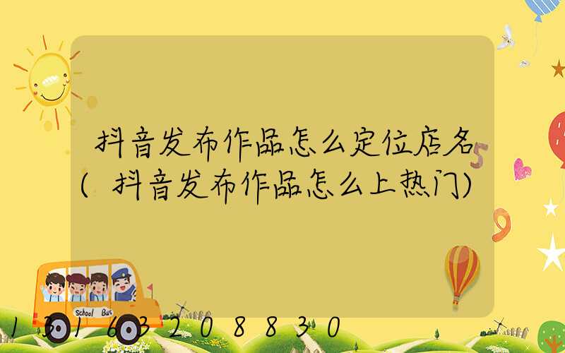 抖音发布作品怎么定位店名(抖音发布作品怎么上热门)