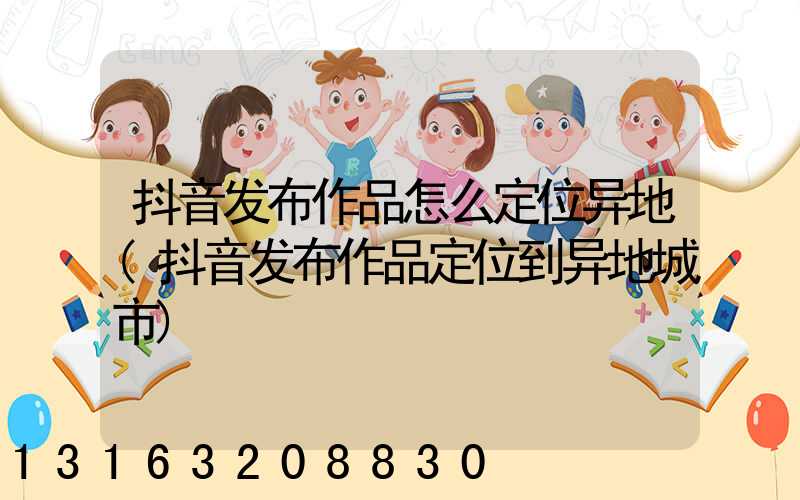 抖音发布作品怎么定位异地(抖音发布作品定位到异地城市)