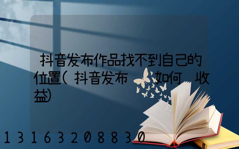 抖音发布作品找不到自己的位置(抖音发布视频如何赚收益)