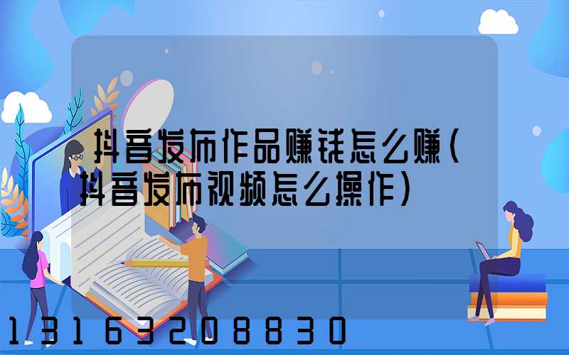 抖音发布作品赚钱怎么赚(抖音发布视频怎么操作)