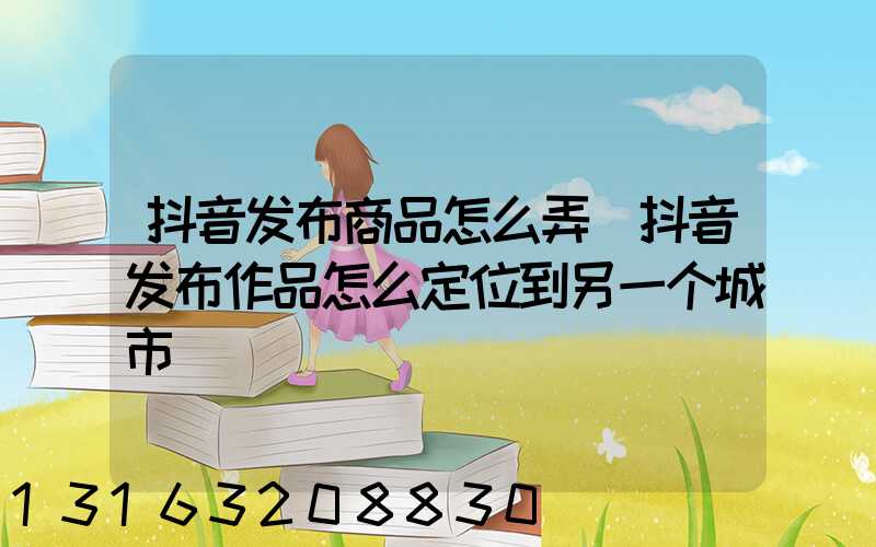 抖音发布商品怎么弄(抖音发布作品怎么定位到另一个城市)