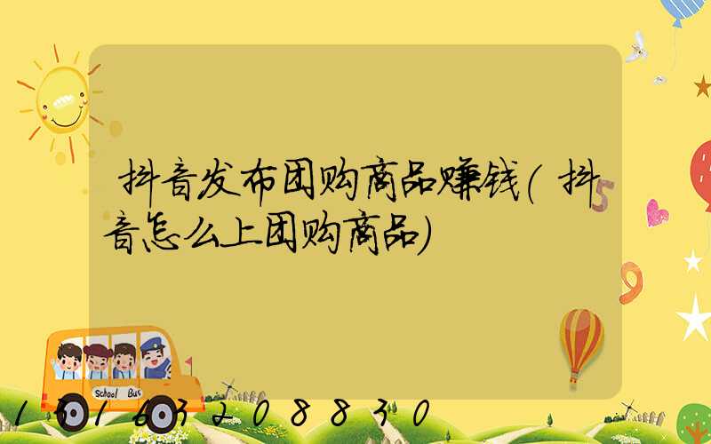 抖音发布团购商品赚钱(抖音怎么上团购商品)