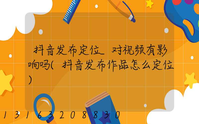 抖音发布定位_对视频有影响吗(抖音发布作品怎么定位)