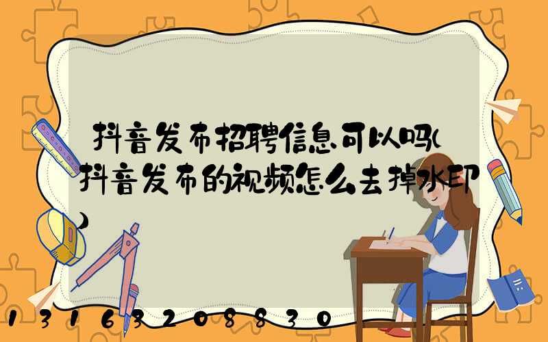 抖音发布招聘信息可以吗(抖音发布的视频怎么去掉水印)