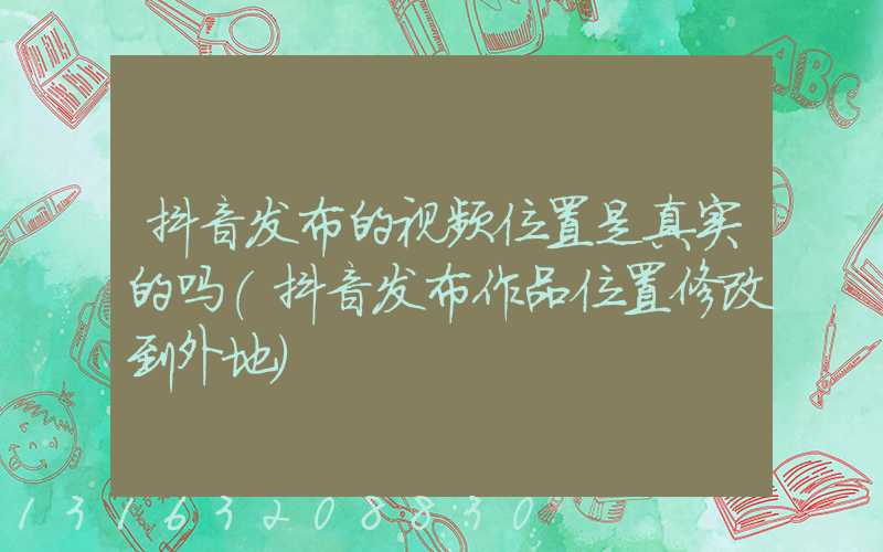 抖音发布的视频位置是真实的吗(抖音发布作品位置修改到外地)