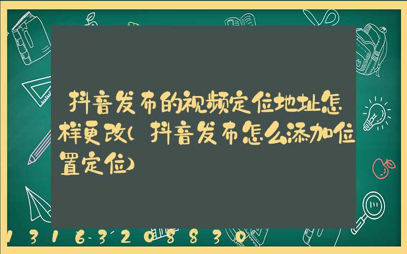 抖音发布的视频定位地址怎样更改(抖音发布怎么添加位置定位)