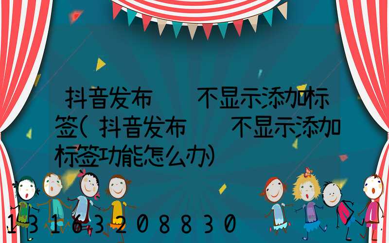 抖音发布视频不显示添加标签(抖音发布视频不显示添加标签功能怎么办)