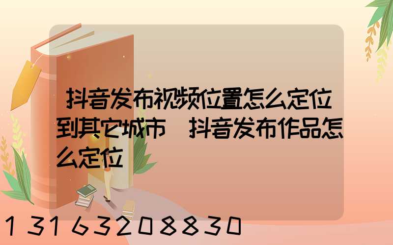 抖音发布视频位置怎么定位到其它城市(抖音发布作品怎么定位)