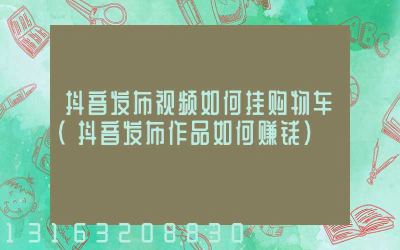 抖音发布视频如何挂购物车(抖音发布作品如何赚钱)
